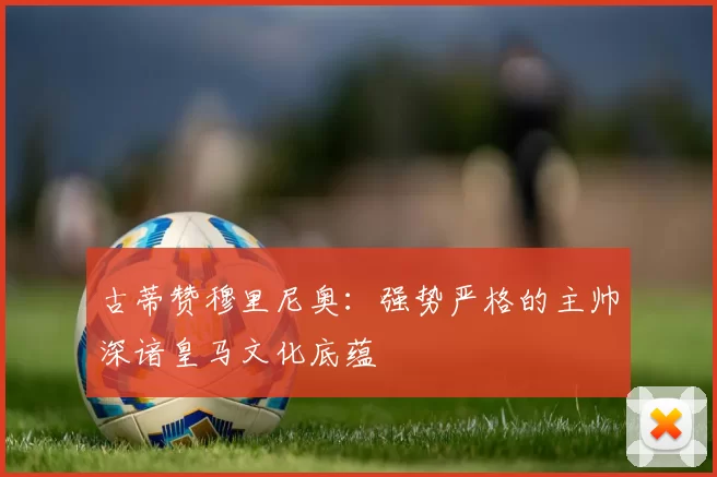 古蒂赞穆里尼奥：强势严格的主帅深谙皇马文化底蕴