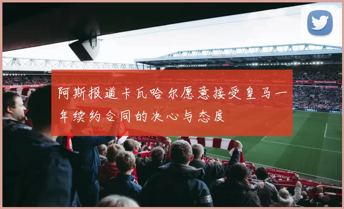 阿斯报道卡瓦哈尔愿意接受皇马一年续约合同的决心与态度