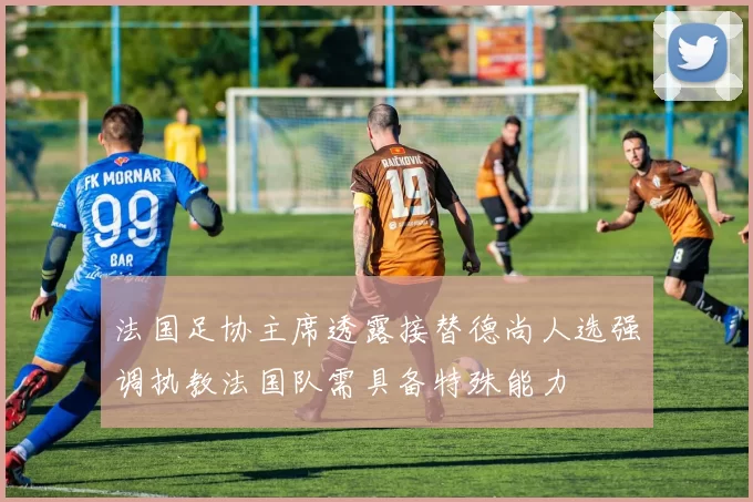 法国足协主席透露接替德尚人选强调执教法国队需具备特殊能力