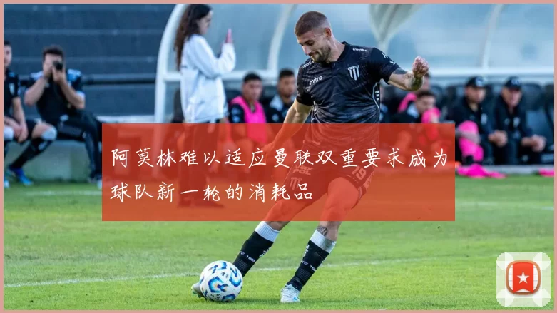 阿莫林难以适应曼联双重要求成为球队新一轮的消耗品