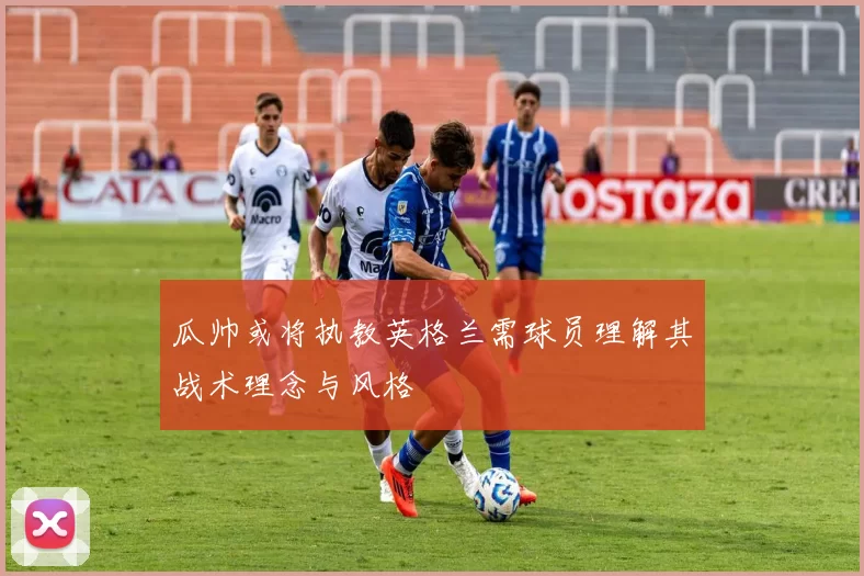 瓜帅或将执教英格兰需球员理解其战术理念与风格