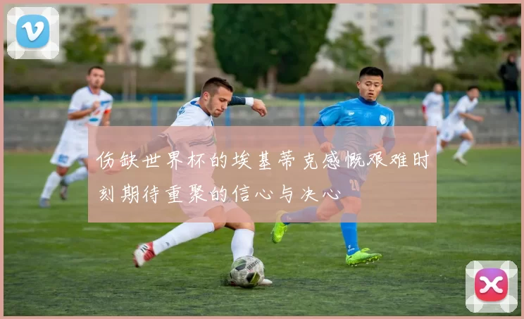 伤缺世界杯的埃基蒂克感慨艰难时刻期待重聚的信心与决心