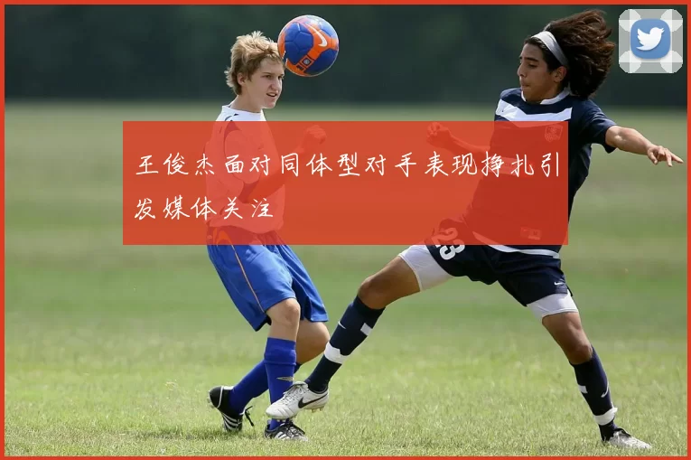 王俊杰面对同体型对手表现挣扎引发媒体关注