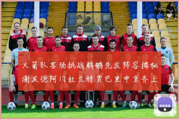 火箭队客场挑战鹈鹕先发阵容揭秘谢泼德阿门杜兰特贾巴里申京齐上阵