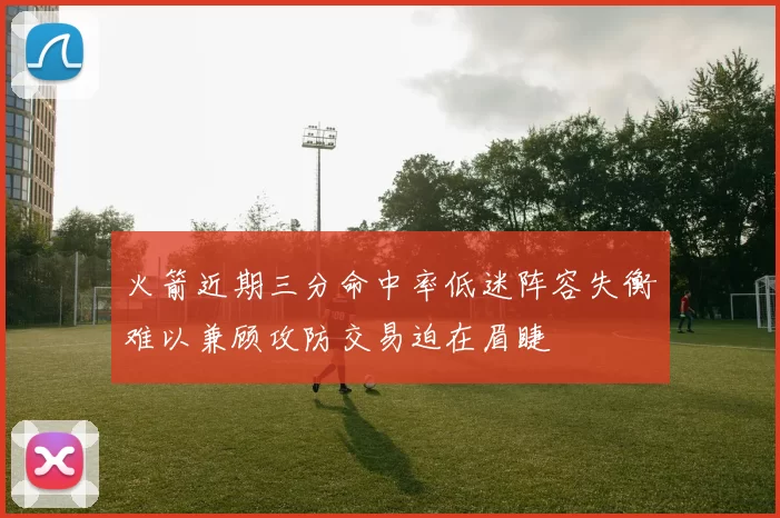 火箭近期三分命中率低迷阵容失衡难以兼顾攻防交易迫在眉睫