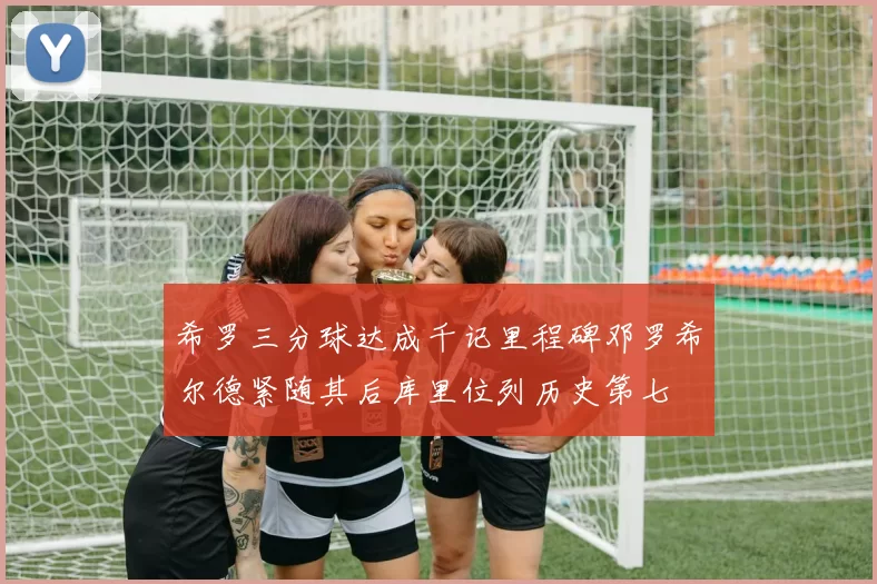 希罗三分球达成千记里程碑邓罗希尔德紧随其后库里位列历史第七