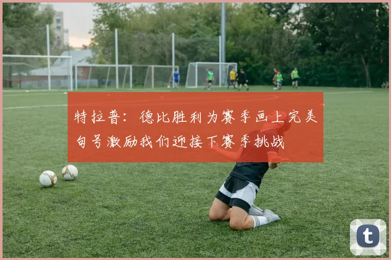 特拉普：德比胜利为赛季画上完美句号激励我们迎接下赛季挑战