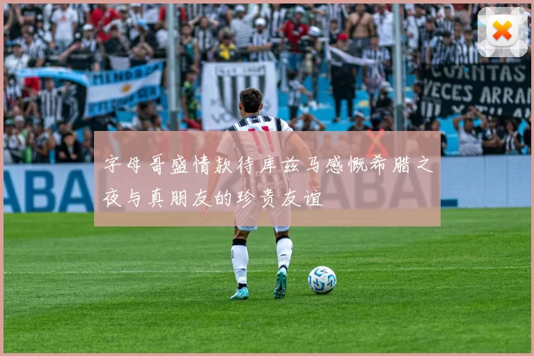字母哥盛情款待库兹马感慨希腊之夜与真朋友的珍贵友谊