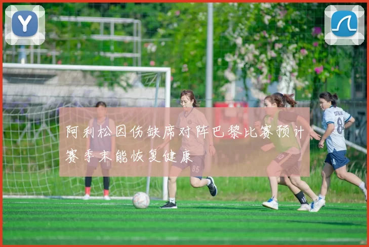 阿利松因伤缺席对阵巴黎比赛预计赛季末能恢复健康