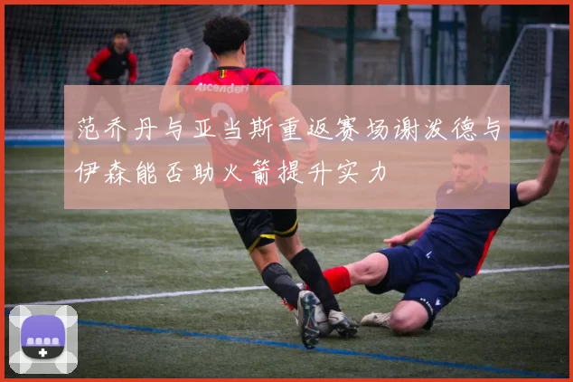 范乔丹与亚当斯重返赛场谢泼德与伊森能否助火箭提升实力