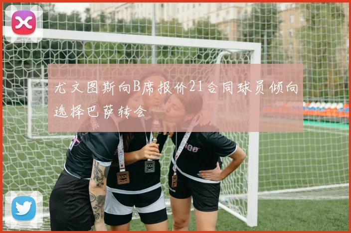 尤文图斯向B席报价21合同球员倾向选择巴萨转会