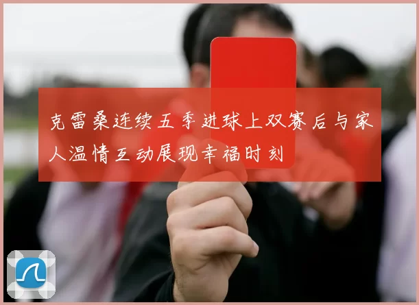 克雷桑连续五季进球上双赛后与家人温情互动展现幸福时刻