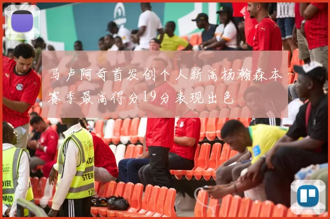 马卢阿奇首发创个人新高杨瀚森本赛季最高得分19分表现出色