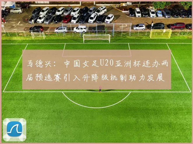 马德兴：中国女足U20亚洲杯连办两届预选赛引入升降级机制助力发展