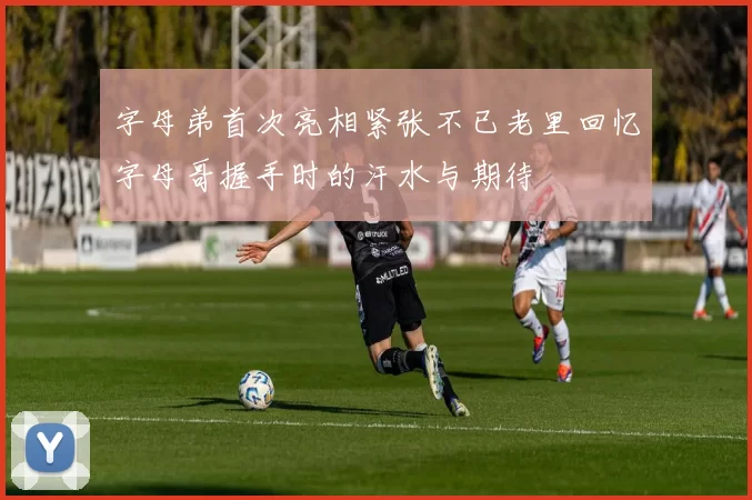 字母弟首次亮相紧张不已老里回忆字母哥握手时的汗水与期待