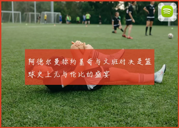 阿德尔曼称约基奇与文班对决是篮球史上无与伦比的盛宴