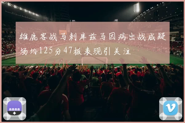 雄鹿客战马刺库兹马因病出战成疑场均125分47板表现引关注