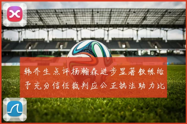 韩乔生点评杨瀚森进步显著教练给予充分信任裁判应公正执法助力比赛发展