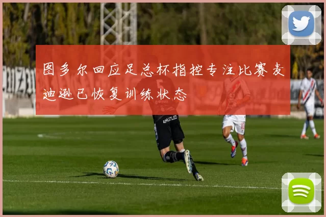 图多尔回应足总杯指控专注比赛麦迪逊已恢复训练状态